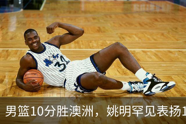 男篮10分胜澳洲，姚明罕见表扬1人像诺维茨基，20年噩梦终于醒了